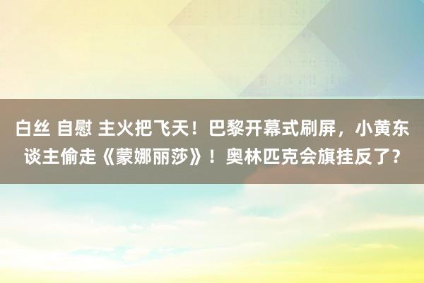 白丝 自慰 主火把飞天！巴黎开幕式刷屏，小黄东谈主偷走《蒙娜丽莎》！奥林匹克会旗挂反了？