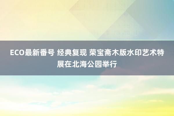 ECO最新番号 经典复现 荣宝斋木版水印艺术特展在北海公园举行