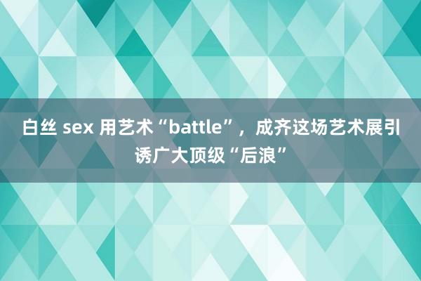 白丝 sex 用艺术“battle”，成齐这场艺术展引诱广大顶级“后浪”