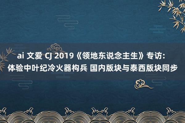 ai 文爱 CJ 2019《领地东说念主生》专访: 体验中叶纪冷火器构兵 国内版块与泰西版块同步