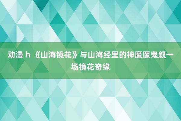 动漫 h 《山海镜花》与山海经里的神魔魔鬼叙一场镜花奇缘