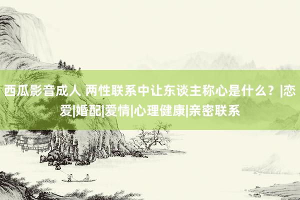 西瓜影音成人 两性联系中让东谈主称心是什么？|恋爱|婚配|爱情|心理健康|亲密联系