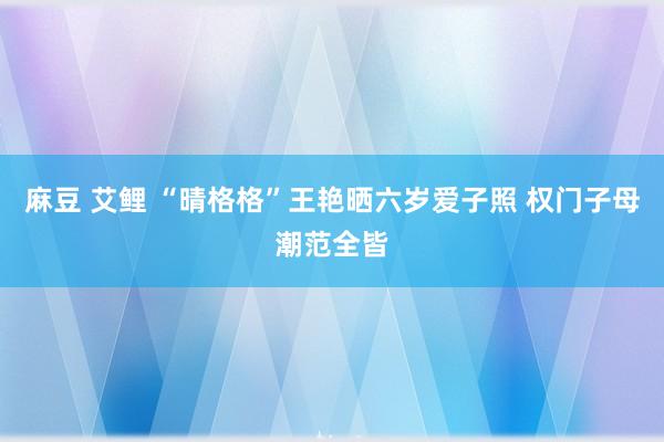 麻豆 艾鲤 “晴格格”王艳晒六岁爱子照 权门子母潮范全皆