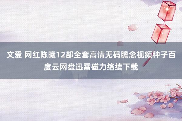 文爱 网红陈曦12部全套高清无码瞻念视频种子百度云网盘迅雷磁力络续下载