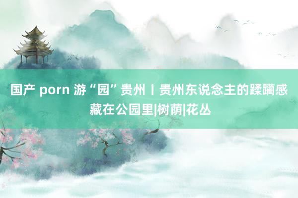 国产 porn 游“园”贵州丨贵州东说念主的蹂躏感 藏在公园里|树荫|花丛