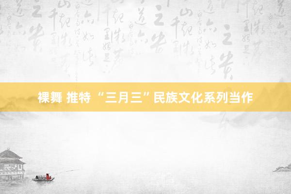 裸舞 推特 “三月三”民族文化系列当作