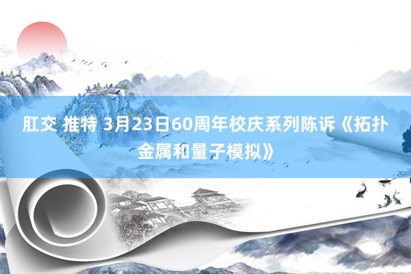 肛交 推特 3月23日60周年校庆系列陈诉《拓扑金属和量子模拟》