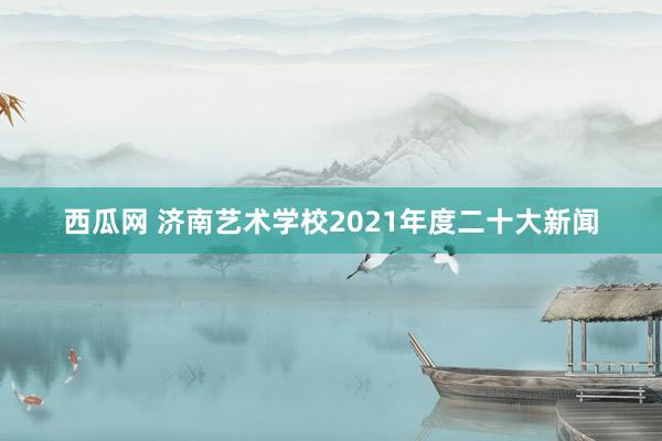 西瓜网 济南艺术学校2021年度二十大新闻