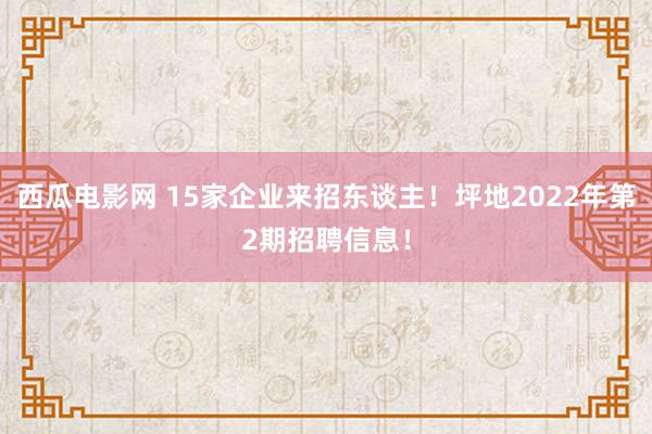 西瓜电影网 15家企业来招东谈主！坪地2022年第2期招聘信息！