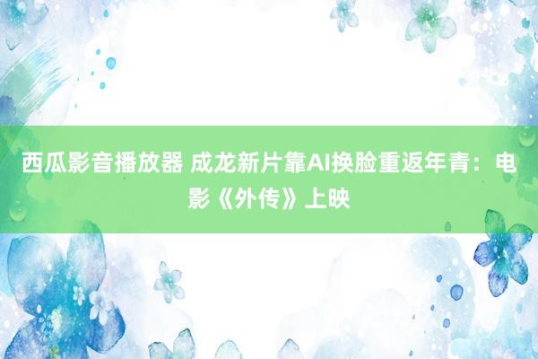 西瓜影音播放器 成龙新片靠AI换脸重返年青：电影《外传》上映