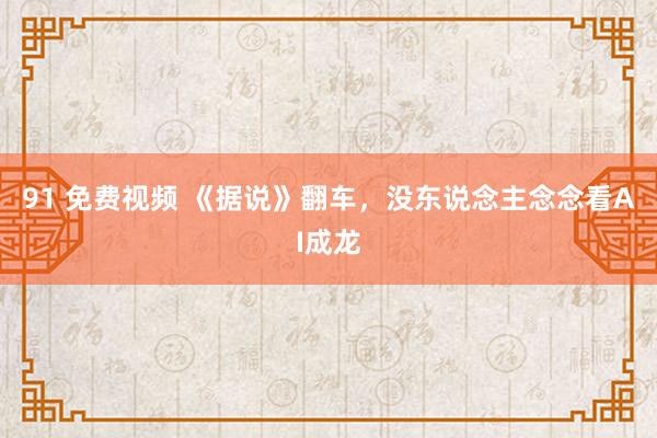 91 免费视频 《据说》翻车，没东说念主念念看AI成龙